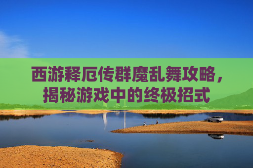 西游释厄传群魔乱舞攻略，揭秘游戏中的终极招式