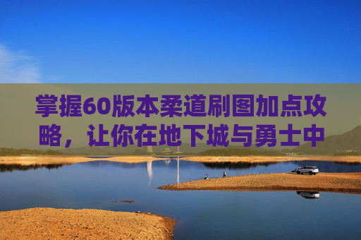 掌握60版本柔道刷图加点攻略，让你在地下城与勇士中轻松取胜