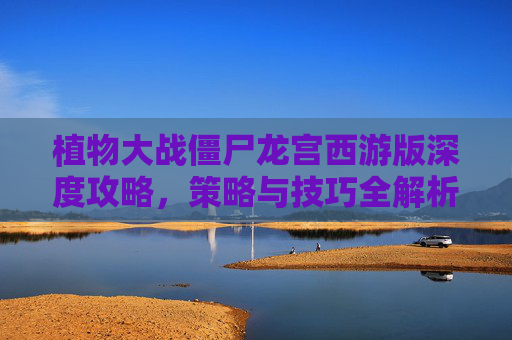 植物大战僵尸龙宫西游版深度攻略，策略与技巧全解析