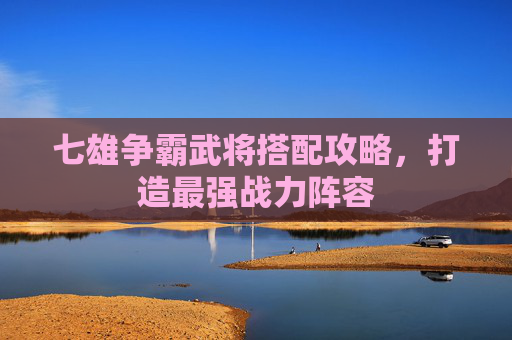 七雄争霸武将搭配攻略，打造最强战力阵容