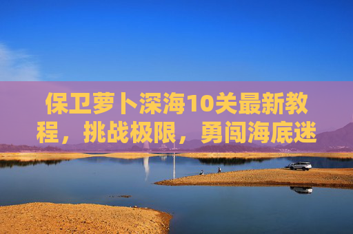 保卫萝卜深海10关最新教程，挑战极限，勇闯海底迷宫
