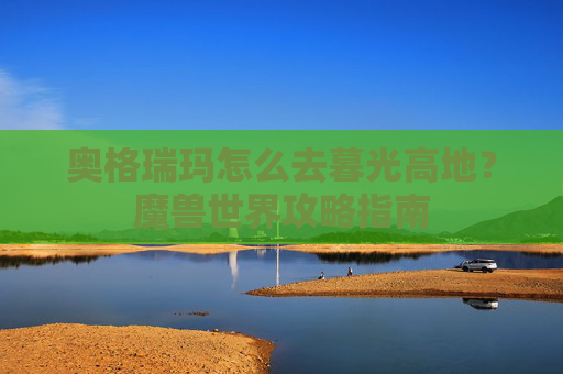 奥格瑞玛怎么去暮光高地？魔兽世界攻略指南