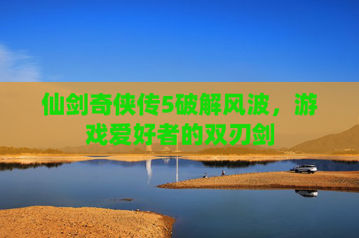 仙剑奇侠传5破解风波，游戏爱好者的双刃剑