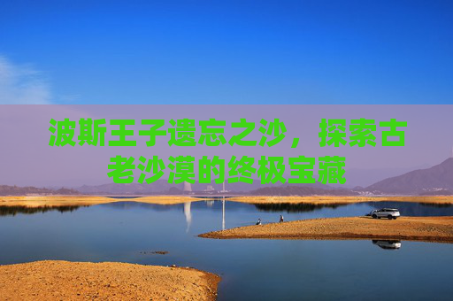 波斯王子遗忘之沙，探索古老沙漠的终极宝藏