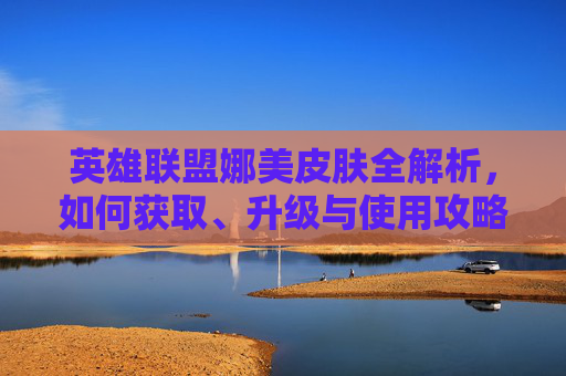 英雄联盟娜美皮肤全解析，如何获取、升级与使用攻略