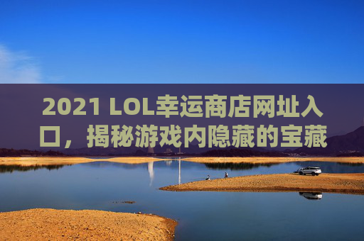 2021 LOL幸运商店网址入口，揭秘游戏内隐藏的宝藏