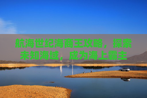 航海世纪海商王攻略,探索未知海域,成为海上霸主 航海世纪海商王攻略,探索未知海域,成为海上霸主