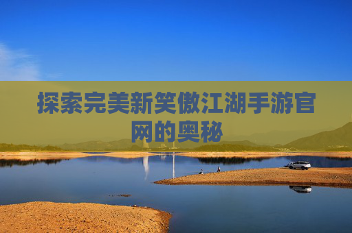 探索完美新笑傲江湖手游官网的奥秘 探索完美新笑傲江湖手游官网的奥秘