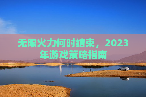 无限火力何时结束,2023年游戏策略指南 无限火力何时结束,2023年游戏策略指南