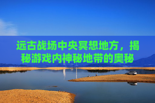 远古战场中央冥想地方,揭秘游戏内神秘地带的奥秘 远古战场中央冥想地方,揭秘游戏内神秘地带的奥秘