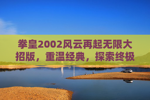拳皇2002风云再起无限大招版,重温经典,探索终极技巧 拳皇2002风云再起无限大招版,重温经典,探索终极技巧