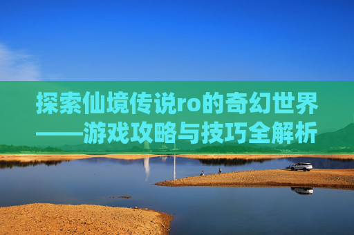 探索仙境传说ro的奇幻世界——游戏攻略与技巧全解析 探索仙境传说ro的奇幻世界——游戏攻略与技巧全解析