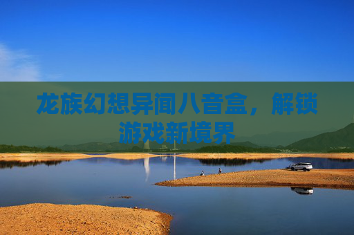 龙族幻想异闻八音盒,解锁游戏新境界 龙族幻想异闻八音盒,解锁游戏新境界