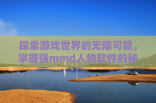 探索游戏世界的无限可能,掌握强mmd人物软件的秘籍 探索游戏世界的无限可能,掌握强mmd人物软件的秘籍