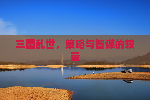 三国乱世,策略与智谋的较量 三国乱世,策略与智谋的较量