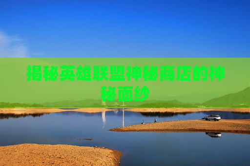揭秘英雄联盟神秘商店的神秘面纱 揭秘英雄联盟神秘商店的神秘面纱