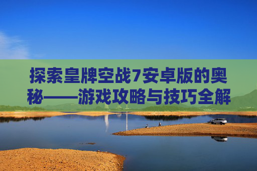 探索皇牌空战7安卓版的奥秘——游戏攻略与技巧全解析 探索皇牌空战7安卓版的奥秘——游戏攻略与技巧全解析