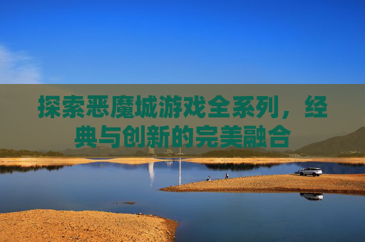 探索恶魔城游戏全系列,经典与创新的完美融合 探索恶魔城游戏全系列,经典与创新的完美融合