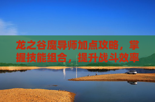 龙之谷魔导师加点攻略,掌握技能组合,提升战斗效率 龙之谷魔导师加点攻略,掌握技能组合,提升战斗效率