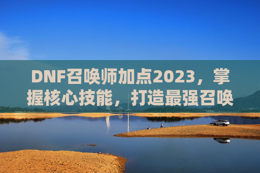 DNF召唤师加点2023,掌握核心技能,打造最强召唤师 DNF召唤师加点2023,掌握核心技能,打造最强召唤师