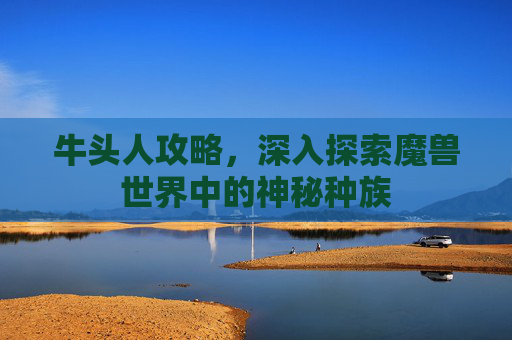 牛头人攻略,深入探索魔兽世界中的神秘种族 牛头人攻略,深入探索魔兽世界中的神秘种族