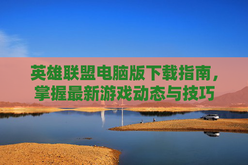 英雄联盟电脑版下载指南,掌握最新游戏动态与技巧 英雄联盟电脑版下载指南,掌握最新游戏动态与技巧