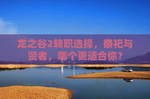龙之谷2转职选择,祭祀与贤者,哪个更适合你? 龙之谷2转职选择,祭祀与贤者,哪个更适合你?