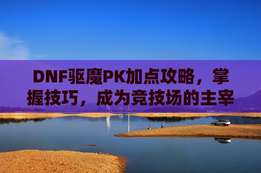 DNF驱魔PK加点攻略,掌握技巧,成为竞技场的主宰 DNF驱魔PK加点攻略,掌握技巧,成为竞技场的主宰