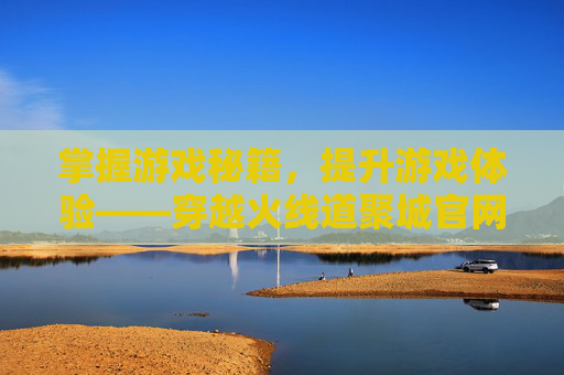 掌握游戏秘籍,提升游戏体验——穿越火线道聚城官网攻略 掌握游戏秘籍,提升游戏体验——穿越火线道聚城官网攻略