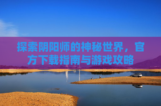 探索阴阳师的神秘世界,官方下载指南与游戏攻略 探索阴阳师的神秘世界,官方下载指南与游戏攻略
