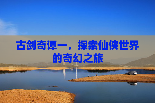 古剑奇谭一,探索仙侠世界的奇幻之旅 古剑奇谭一,探索仙侠世界的奇幻之旅