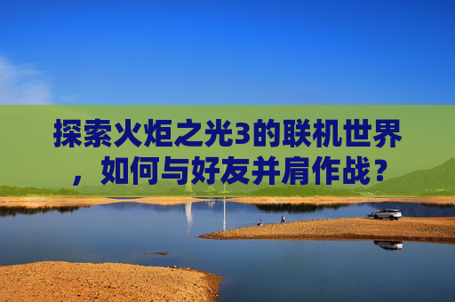 探索火炬之光3的联机世界,如何与好友并肩作战? 探索火炬之光3的联机世界,如何与好友并肩作战?