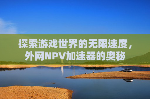 探索游戏世界的无限速度,外网NPV加速器的奥秘 探索游戏世界的无限速度,外网NPV加速器的奥秘