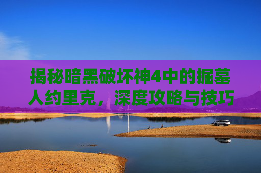 揭秘暗黑破坏神4中的掘墓人约里克，深度攻略与技巧解析