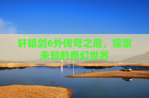 轩辕剑6外传穹之扉，探索未知的奇幻世界