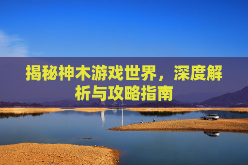 揭秘神木游戏世界，深度解析与攻略指南
