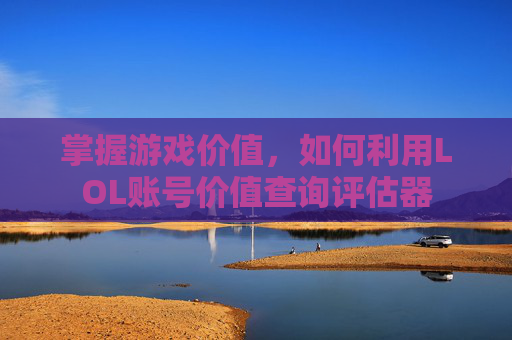 掌握游戏价值，如何利用LOL账号价值查询评估器