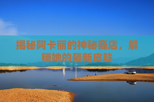 揭秘阿卡丽的神秘商店，解锁她的最新皮肤