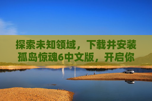 探索未知领域，下载并安装孤岛惊魂6中文版，开启你的冒险之旅