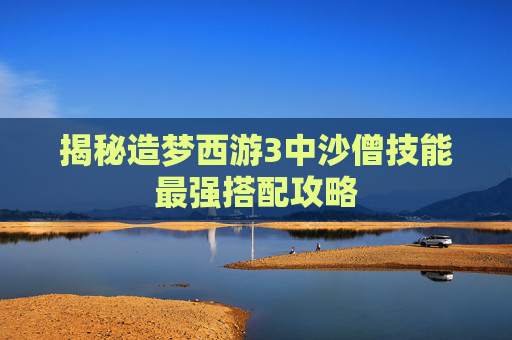 揭秘造梦西游3中沙僧技能最强搭配攻略