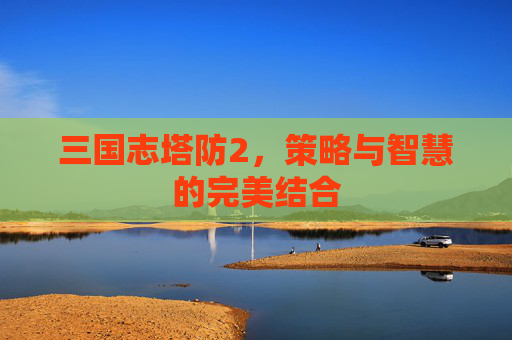 三国志塔防2，策略与智慧的完美结合