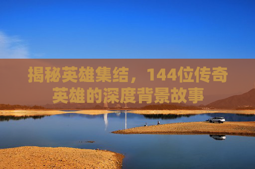 揭秘英雄集结，144位传奇英雄的深度背景故事