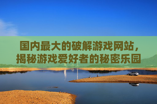 国内最大的破解游戏网站，揭秘游戏爱好者的秘密乐园