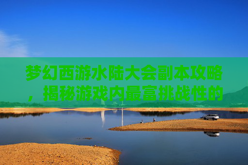 梦幻西游水陆大会副本攻略，揭秘游戏内最富挑战性的活动
