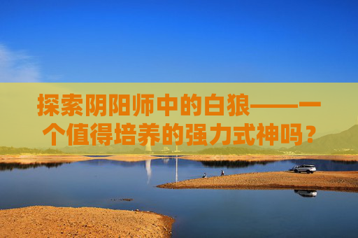 探索阴阳师中的白狼——一个值得培养的强力式神吗？