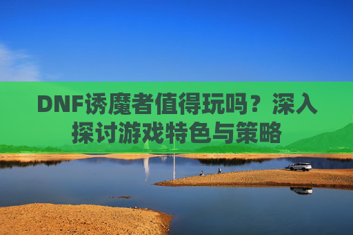 DNF诱魔者值得玩吗？深入探讨游戏特色与策略