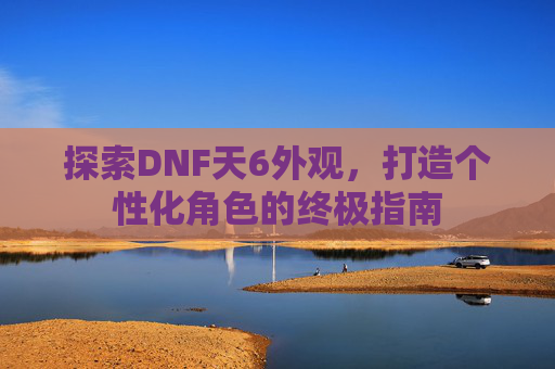 探索DNF天6外观，打造个性化角色的终极指南