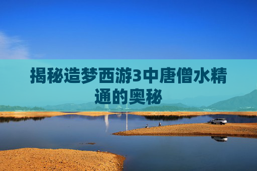 揭秘造梦西游3中唐僧水精通的奥秘