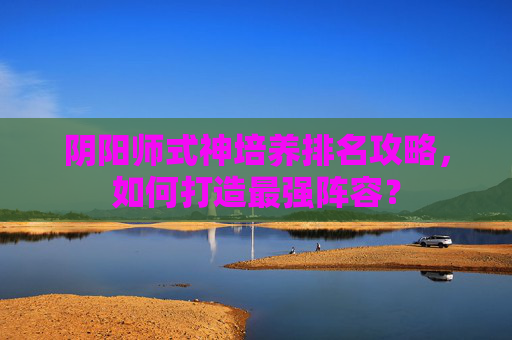 阴阳师式神培养排名攻略，如何打造最强阵容？