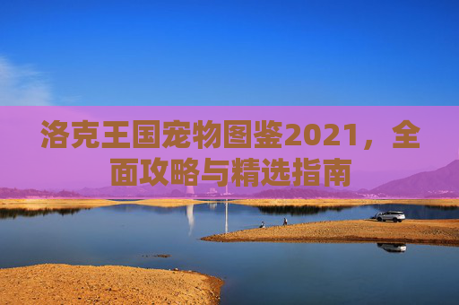 洛克王国宠物图鉴2021，全面攻略与精选指南